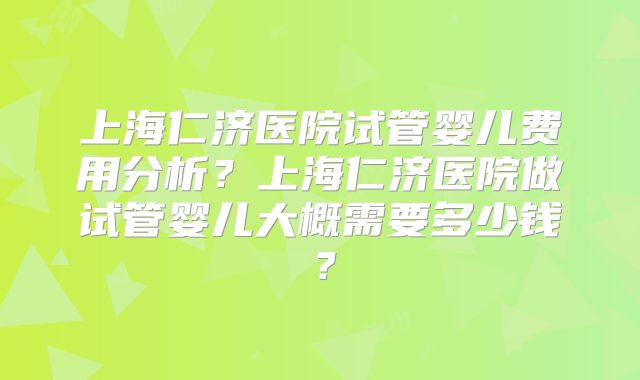 上海仁济医院试管婴儿费用分析？上海仁济医院做试管婴儿大概需要多少钱？