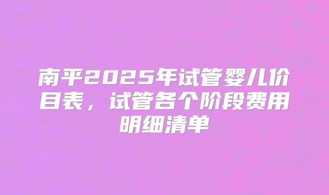 南平2025年试管婴儿价目表，试管各个阶段费用明细清单