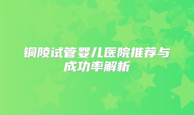 铜陵试管婴儿医院推荐与成功率解析
