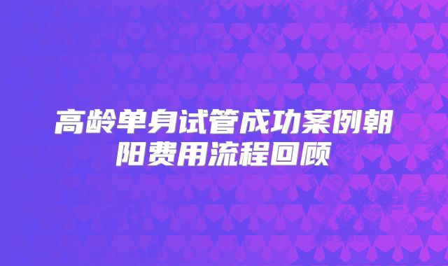 高龄单身试管成功案例朝阳费用流程回顾
