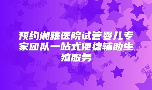 预约湘雅医院试管婴儿专家团队一站式便捷辅助生殖服务