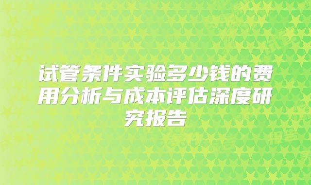 试管条件实验多少钱的费用分析与成本评估深度研究报告