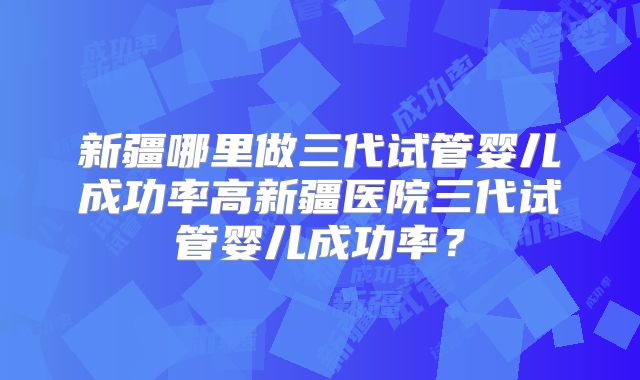 新疆哪里做三代试管婴儿成功率高新疆医院三代试管婴儿成功率？