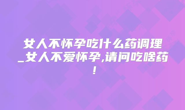 女人不怀孕吃什么药调理_女人不爱怀孕,请问吃啥药！