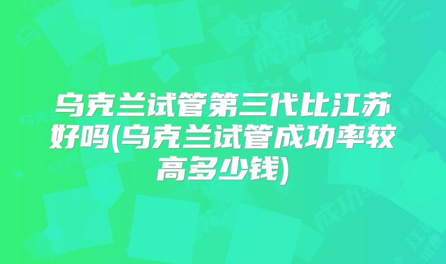 乌克兰试管第三代比江苏好吗(乌克兰试管成功率较高多少钱)