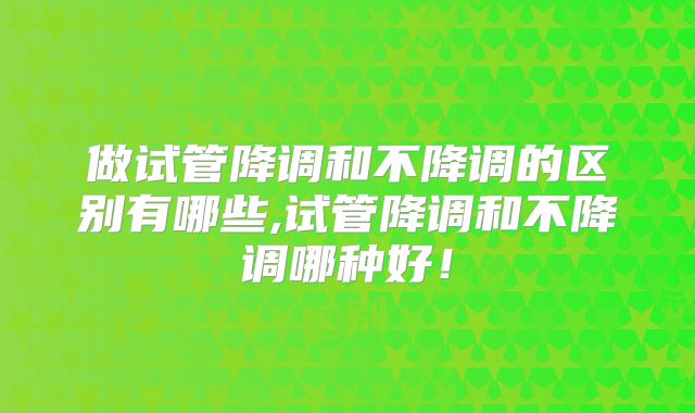 做试管降调和不降调的区别有哪些,试管降调和不降调哪种好！