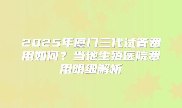 2025年厦门三代试管费用如何？当地生殖医院费用明细解析