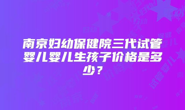 南京妇幼保健院三代试管婴儿婴儿生孩子价格是多少？