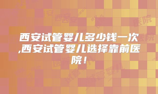 西安试管婴儿多少钱一次,西安试管婴儿选择靠前医院！