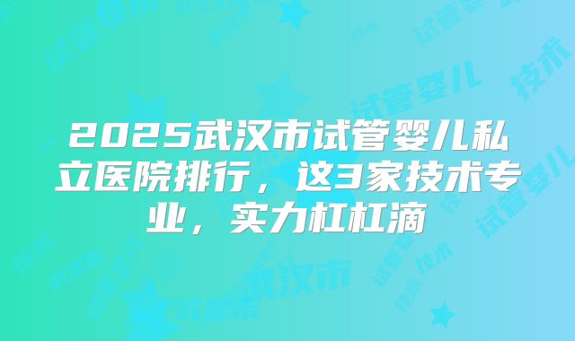 2025武汉市试管婴儿私立医院排行,这3家技术专业,实力杠杠滴