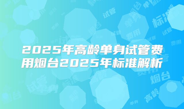 2025年高龄单身试管费用烟台2025年标准解析