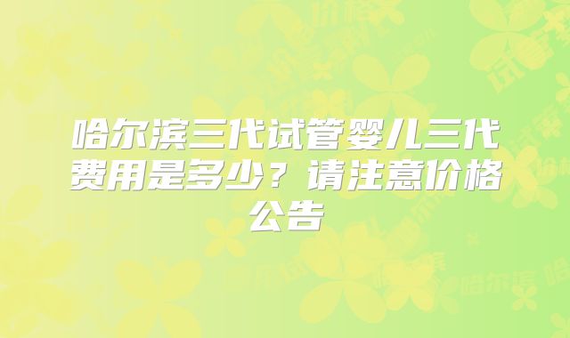 哈尔滨三代试管婴儿三代费用是多少?请注意价格公告