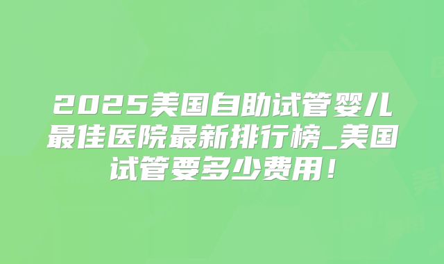 2025美国自助试管婴儿最佳医院最新排行榜_美国试管要多少费用！