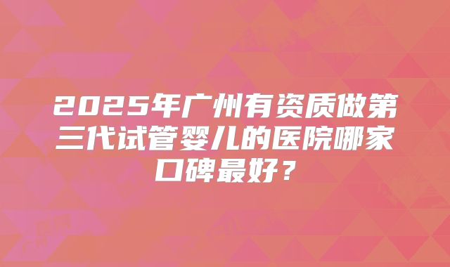 2025年广州有资质做第三代试管婴儿的医院哪家口碑最好？