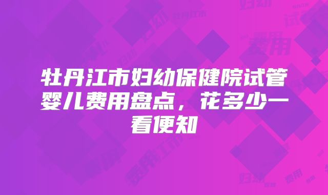 牡丹江市妇幼保健院试管婴儿费用盘点,花多少一看便知