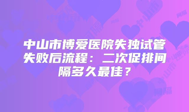 中山市博爱医院失独试管失败后流程：二次促排间隔多久最佳？