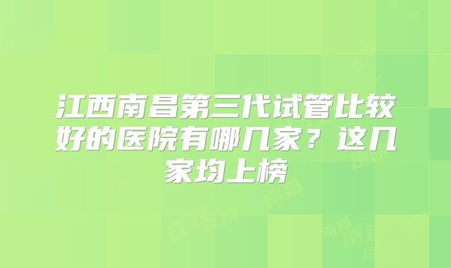 江西南昌第三代试管比较好的医院有哪几家?这几家均上榜