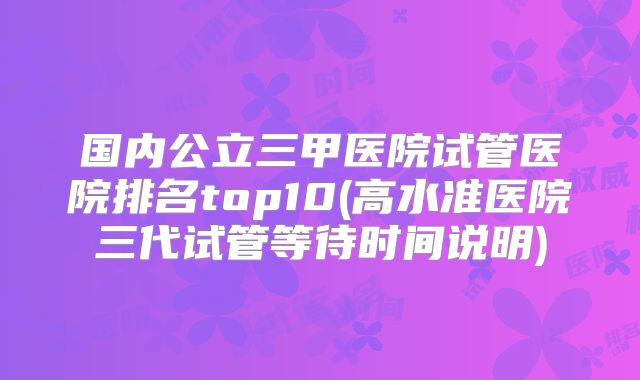 国内公立三甲医院试管医院排名top10(高水准医院三代试管等待时间说明)