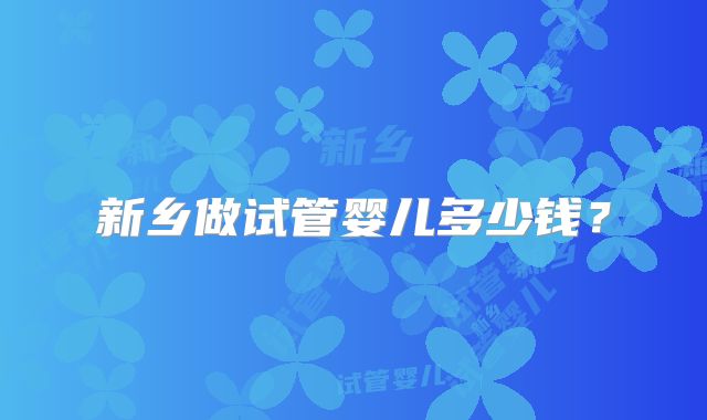 新乡做试管婴儿多少钱？