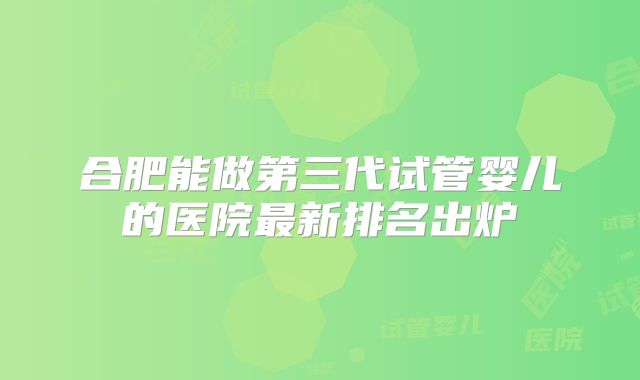 合肥能做第三代试管婴儿的医院最新排名出炉