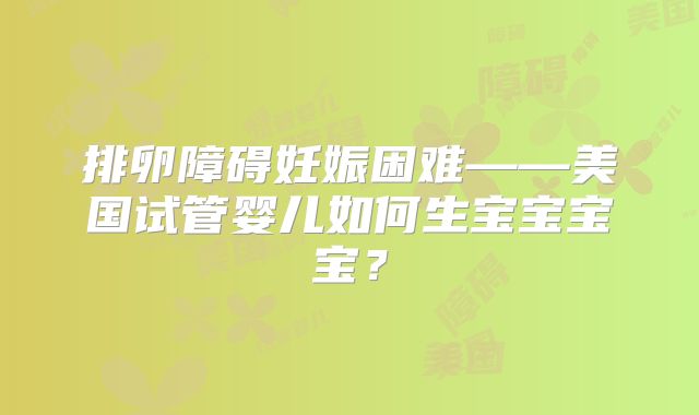 排卵障碍妊娠困难——美国试管婴儿如何生宝宝宝宝？