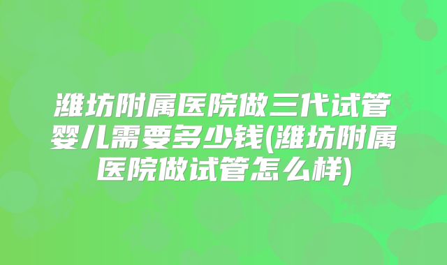 潍坊附属医院做三代试管婴儿需要多少钱(潍坊附属医院做试管怎么样)
