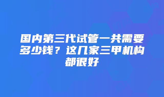 国内第三代试管一共需要多少钱？这几家三甲机构都很好