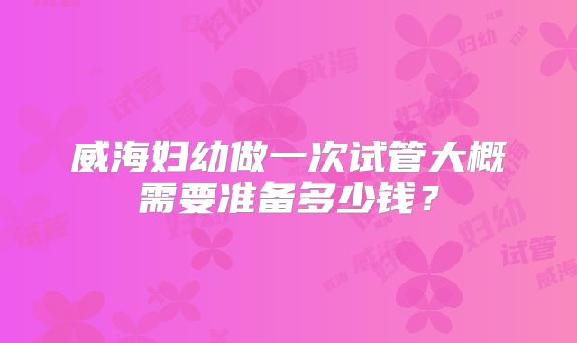 威海妇幼做一次试管大概需要准备多少钱？