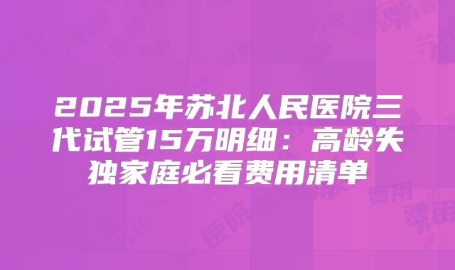 2025年苏北人民医院三代试管15万明细：高龄失独家庭必看费用清单