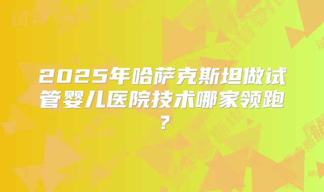 2025年哈萨克斯坦做试管婴儿医院技术哪家领跑？