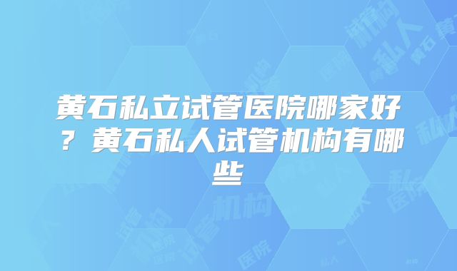 黄石私立试管医院哪家好？黄石私人试管机构有哪些