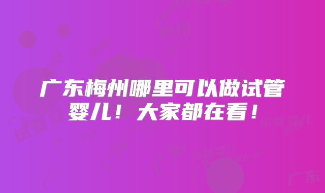 广东梅州哪里可以做试管婴儿！大家都在看！