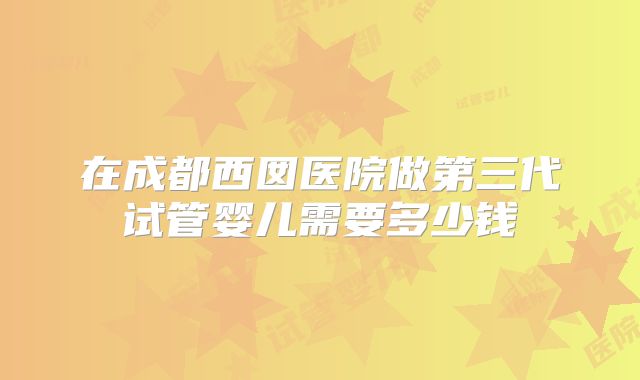 在成都西囡医院做第三代试管婴儿需要多少钱