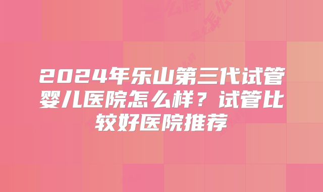 2024年乐山第三代试管婴儿医院怎么样？试管比较好医院推荐