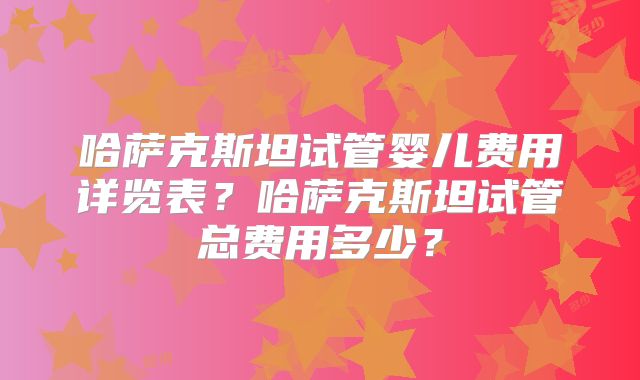 哈萨克斯坦试管婴儿费用详览表？哈萨克斯坦试管总费用多少？
