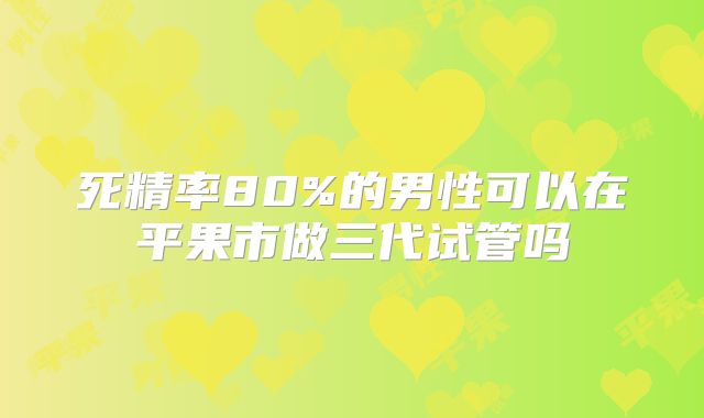 死精率80%的男性可以在平果市做三代试管吗