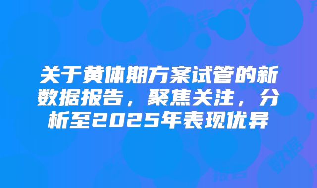 关于黄体期方案试管的新数据报告，聚焦关注，分析至2025年表现优异