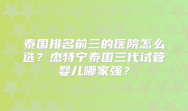 泰国排名前三的医院怎么选？杰特宁泰国三代试管婴儿哪家强？