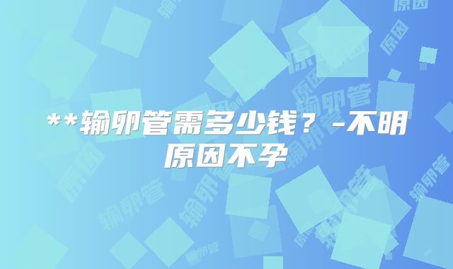 **输卵管需多少钱？-不明原因不孕