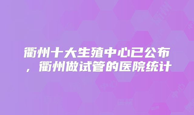 衢州十大生殖中心已公布，衢州做试管的医院统计