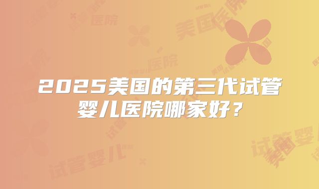 2025美国的第三代试管婴儿医院哪家好？