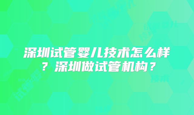 深圳试管婴儿技术怎么样？深圳做试管机构？