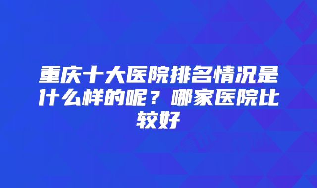 重庆十大医院排名情况是什么样的呢？哪家医院比较好