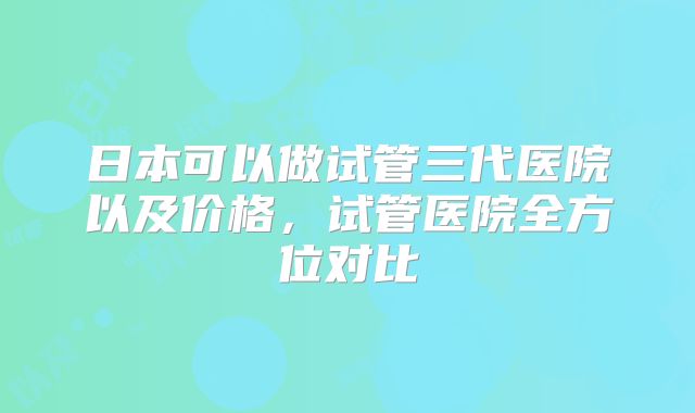 日本可以做试管三代医院以及价格，试管医院全方位对比