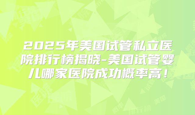 2025年美国试管私立医院排行榜揭晓-美国试管婴儿哪家医院成功概率高!