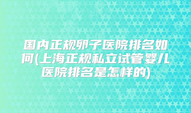 国内正规卵子医院排名如何(上海正规私立试管婴儿医院排名是怎样的)