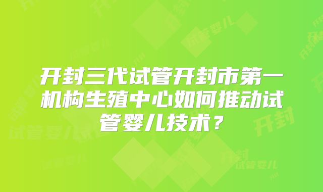 开封三代试管开封市第一机构生殖中心如何推动试管婴儿技术？