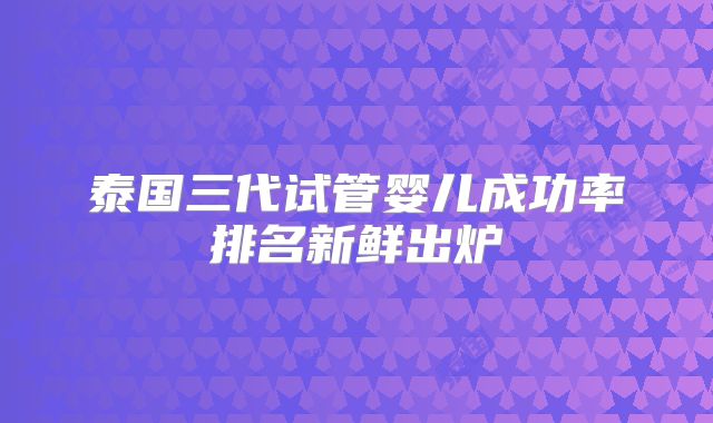 泰国三代试管婴儿成功率排名新鲜出炉