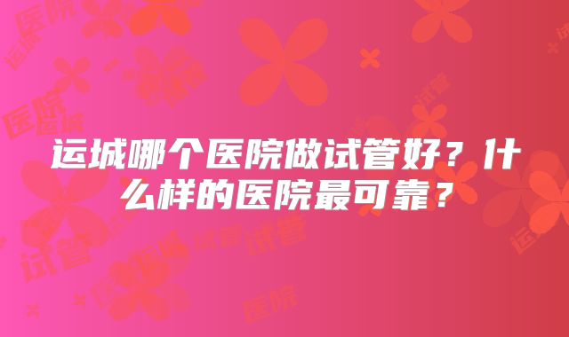 运城哪个医院做试管好？什么样的医院最可靠？