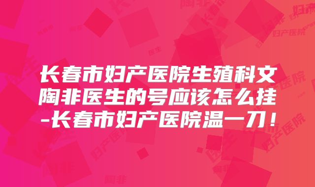 长春市妇产医院生殖科文陶非医生的号应该怎么挂-长春市妇产医院温一刀!